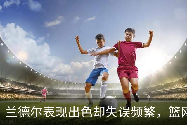兰德尔表现出色却失误频繁，篮网惜败骑士